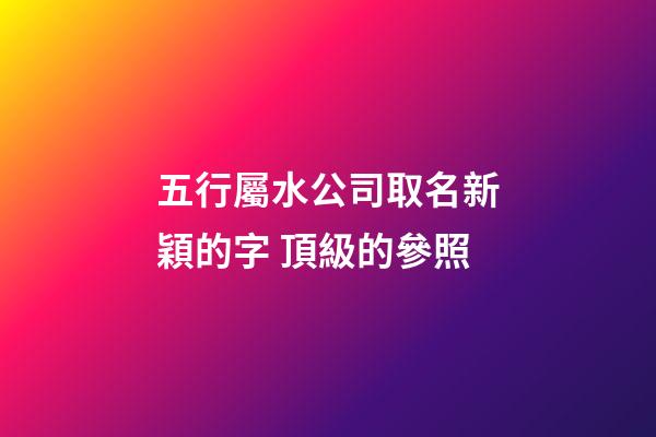 五行屬水公司取名新穎的字 頂級的參照-第1張-公司起名-玄機派